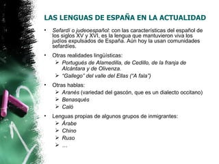 LAS LENGUAS DE ESPAÑA EN LA ACTUALIDAD
•   Sefardí o judeoespañol: con las características del español de
    los siglos XV y XVI, es la lengua que mantuvieron viva los
    judíos expulsados de España. Aún hoy la usan comunidades
    sefardíes.
•   Otras realidades lingüísticas:
      Portugués de Alamedilla, de Cedillo, de la franja de
        Alcántara y de Olivenza.
      “Gallego” del valle del Ellas (“A fala”)
•   Otras hablas:
      Aranés (variedad del gascón, que es un dialecto occitano)
      Benasqués
      Caló
•   Lenguas propias de algunos grupos de inmigrantes:
      Árabe
      Chino
      Ruso
      …
 