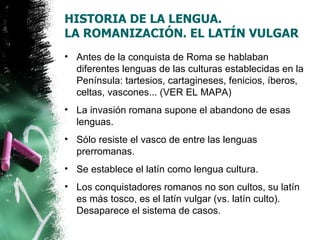 HISTORIA DE LA LENGUA.
LA ROMANIZACIÓN. EL LATÍN VULGAR
• Antes de la conquista de Roma se hablaban
  diferentes lenguas de las culturas establecidas en la
  Península: tartesios, cartagineses, fenicios, íberos,
  celtas, vascones... (VER EL MAPA)
• La invasión romana supone el abandono de esas
  lenguas.
• Sólo resiste el vasco de entre las lenguas
  prerromanas.
• Se establece el latín como lengua cultura.
• Los conquistadores romanos no son cultos, su latín
  es más tosco, es el latín vulgar (vs. latín culto).
  Desaparece el sistema de casos.
 