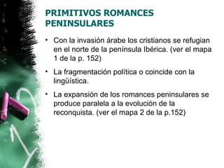 PRIMITIVOS ROMANCES
PENINSULARES
• Con la invasión árabe los cristianos se refugian
  en el norte de la península Ibérica. (ver el mapa
  1 de la p. 152)
• La fragmentación política o coincide con la
  lingüística.
• La expansión de los romances peninsulares se
  produce paralela a la evolución de la
  reconquista. (ver el mapa 2 de la p.152)
 