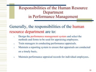 Responsibilities of the Human Resource
Department
in Performance Management
Generally, the responsibilities of the human
resource department are to:
1. Design the performance management system and select the
methods and forms to be used for appraising employees.
2. Train managers in conducting performance appraisals.
3. Maintain a reporting system to ensure that appraisals are conducted
on a timely basis.
4. Maintain performance appraisal records for individual employees.
10
 