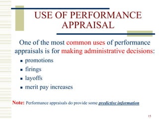 USE OF PERFORMANCE
APPRAISAL
One of the most common uses of performance
appraisals is for making administrative decisions:
 promotions
 firings
 layoffs
 merit pay increases
Note: Performance appraisals do provide some predictive information
15
 