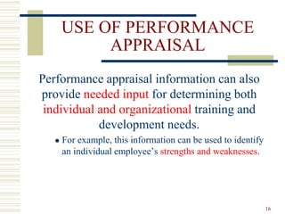 USE OF PERFORMANCE
APPRAISAL
Performance appraisal information can also
provide needed input for determining both
individual and organizational training and
development needs.
 For example, this information can be used to identify
an individual employee’s strengths and weaknesses.
16
 