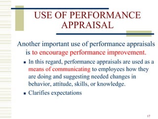 USE OF PERFORMANCE
APPRAISAL
Another important use of performance appraisals
is to encourage performance improvement.
 In this regard, performance appraisals are used as a
means of communicating to employees how they
are doing and suggesting needed changes in
behavior, attitude, skills, or knowledge.
 Clarifies expectations
17
 