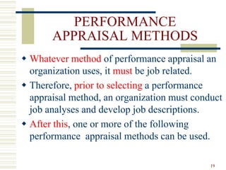 PERFORMANCE
APPRAISAL METHODS
 Whatever method of performance appraisal an
organization uses, it must be job related.
 Therefore, prior to selecting a performance
appraisal method, an organization must conduct
job analyses and develop job descriptions.
 After this, one or more of the following
performance appraisal methods can be used.
19
 