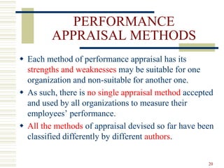 PERFORMANCE
APPRAISAL METHODS
 Each method of performance appraisal has its
strengths and weaknesses may be suitable for one
organization and non-suitable for another one.
 As such, there is no single appraisal method accepted
and used by all organizations to measure their
employees’ performance.
 All the methods of appraisal devised so far have been
classified differently by different authors.
20
 