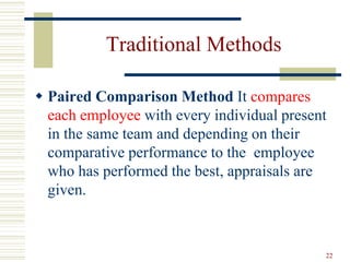 Traditional Methods
 Paired Comparison Method It compares
each employee with every individual present
in the same team and depending on their
comparative performance to the employee
who has performed the best, appraisals are
given.
22
 