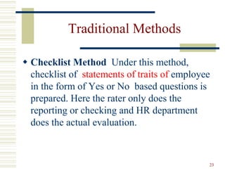 Traditional Methods
 Checklist Method Under this method,
checklist of statements of traits of employee
in the form of Yes or No based questions is
prepared. Here the rater only does the
reporting or checking and HR department
does the actual evaluation.
23
 
