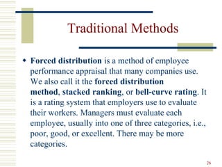 Traditional Methods
 Forced distribution is a method of employee
performance appraisal that many companies use.
We also call it the forced distribution
method, stacked ranking, or bell-curve rating. It
is a rating system that employers use to evaluate
their workers. Managers must evaluate each
employee, usually into one of three categories, i.e.,
poor, good, or excellent. There may be more
categories.
26
 