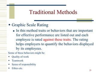 Traditional Methods
 Graphic Scale Rating
 In this method traits or behaviors that are important
for effective performance are listed out and each
employee is rated against these traits. The rating
helps employers to quantify the behaviors displayed
by its employees.
Some of these behaviors might be:
 Quality of work
 Teamwork
 Sense of responsibility
 Ethics etc.
29
 