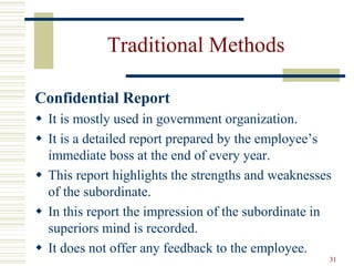 Traditional Methods
Confidential Report
 It is mostly used in government organization.
 It is a detailed report prepared by the employee’s
immediate boss at the end of every year.
 This report highlights the strengths and weaknesses
of the subordinate.
 In this report the impression of the subordinate in
superiors mind is recorded.
 It does not offer any feedback to the employee.
31
 