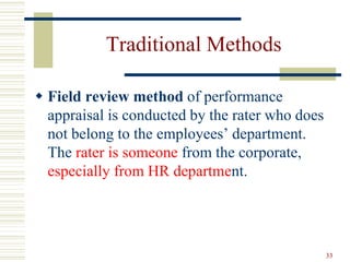 Traditional Methods
 Field review method of performance
appraisal is conducted by the rater who does
not belong to the employees’ department.
The rater is someone from the corporate,
especially from HR department.
33
 