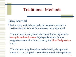 Traditional Methods
Essay Method
 In the essay method approach, the appraiser prepares a
written statement about the employee being appraised.
The statement usually concentrates on describing specific
strengths and weaknesses in job performance. It also
suggests courses of action to remedy the identified problem
areas.
The statement may be written and edited by the appraiser
alone, or it be composed in collaboration with the appraisee.
34
 