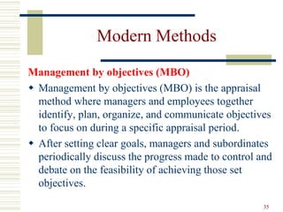 Modern Methods
Management by objectives (MBO)
 Management by objectives (MBO) is the appraisal
method where managers and employees together
identify, plan, organize, and communicate objectives
to focus on during a specific appraisal period.
 After setting clear goals, managers and subordinates
periodically discuss the progress made to control and
debate on the feasibility of achieving those set
objectives.
35
 