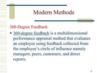Modern Methods
360-Degree Feedback
 360-degree feedback is a multidimensional
performance appraisal method that evaluates
an employee using feedback collected from
the employee’s circle of influence namely
managers, peers, customers, and direct
reports.
38
 