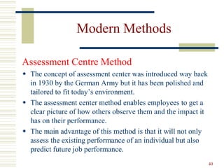 Modern Methods
Assessment Centre Method
 The concept of assessment center was introduced way back
in 1930 by the German Army but it has been polished and
tailored to fit today’s environment.
 The assessment center method enables employees to get a
clear picture of how others observe them and the impact it
has on their performance.
 The main advantage of this method is that it will not only
assess the existing performance of an individual but also
predict future job performance.
40
 