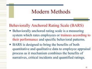 Modern Methods
Behaviorally Anchored Rating Scale (BARS)
 Behaviorally anchored rating scale is a measuring
system which rates employees or trainees according to
their performance and specific behavioral patterns.
 BARS is designed to bring the benefits of both
quantitative and qualitative data to employee appraisal
process as it mechanism combines the benefits of
narratives, critical incidents and quantified ratings.
41
 