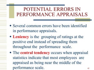 POTENTIAL ERRORS IN
PERFORMANCE APPRAISALS
 Several common errors have been identified
in performance appraisals.
 Leniency is the grouping of ratings at the
positive end instead of spreading them
throughout the performance scale.
 The central tendency occurs when appraisal
statistics indicate that most employees are
appraised as being near the middle of the
performance scale. 42
 