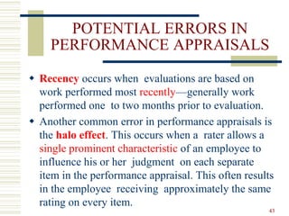 POTENTIAL ERRORS IN
PERFORMANCE APPRAISALS
 Recency occurs when evaluations are based on
work performed most recently—generally work
performed one to two months prior to evaluation.
 Another common error in performance appraisals is
the halo effect. This occurs when a rater allows a
single prominent characteristic of an employee to
influence his or her judgment on each separate
item in the performance appraisal. This often results
in the employee receiving approximately the same
rating on every item.
43
 