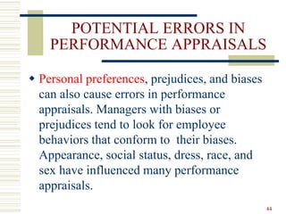 POTENTIAL ERRORS IN
PERFORMANCE APPRAISALS
 Personal preferences, prejudices, and biases
can also cause errors in performance
appraisals. Managers with biases or
prejudices tend to look for employee
behaviors that conform to their biases.
Appearance, social status, dress, race, and
sex have influenced many performance
appraisals.
44
 