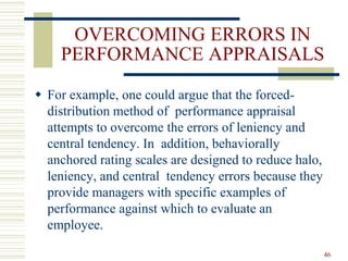 OVERCOMING ERRORS IN
PERFORMANCE APPRAISALS
 For example, one could argue that the forced-
distribution method of performance appraisal
attempts to overcome the errors of leniency and
central tendency. In addition, behaviorally
anchored rating scales are designed to reduce halo,
leniency, and central tendency errors because they
provide managers with specific examples of
performance against which to evaluate an
employee.
46
 