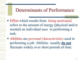 Determinants of Performance
 Effort which results from being motivated,
refers to the amount of energy (physical and/or
mental) an individual uses in performing a
task.
 Abilities are personal characteristics used in
performing a job. Abilities usually do not
fluctuate widely over short periods of time.
5
 