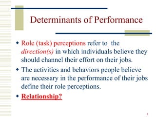 Determinants of Performance
 Role (task) perceptions refer to the
direction(s) in which individuals believe they
should channel their effort on their jobs.
 The activities and behaviors people believe
are necessary in the performance of their jobs
define their role perceptions.
 Relationship?
6
 