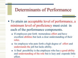 Determinants of Performance
 To attain an acceptable level of performance, a
minimum level of proficiency must exist in
each of the performance components.
 If employees put forth tremendous effort and have
excellent abilities but lack a clear understanding of their
roles.
 An employee who puts forth a high degree of effort and
understands the job but lacks ability.
 A final possibility is the employee who has a good ability
and understanding of the role but is lazy and expends little
effort. 7
 
