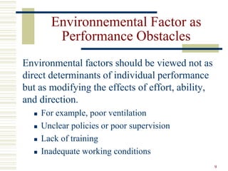Environnemental Factor as
Performance Obstacles
Environmental factors should be viewed not as
direct determinants of individual performance
but as modifying the effects of effort, ability,
and direction.
 For example, poor ventilation
 Unclear policies or poor supervision
 Lack of training
 Inadequate working conditions
9
 