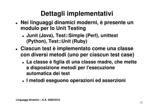 Dettagli implementativi
T   Nei linguaggi dinamici moderni, è presente un
    modulo per lo Unit Testing
            p                g
     T   Junit (Java), Test::Simple (Perl), unittest
         (Python), Test::Unit (Ruby)
T   Ciascun test è implementato come una classe
    con diversi metodi (uno per ciascun test case)
     T   La classe è figlia di una classe madre, che mette
         a disposizione metodi per l esecuzione
                                     l'esecuzione
         automatica dei test
     T   I metodi eseguono operazioni ed asserzioni


Linguaggi dinamici – A.A. 2009/2010
                                                             12
 