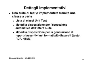 Dettagli implementativi
T   Una suite di test è implementata tramite una
    classe a parte
             p
     T   Lista di classi Unit Test
     T   Metodi a disposizione per l'esecuzione
                                    l esecuzione
         automatica dell'intera suite
     T   Metodi a disposizione per la generazione di
         report riassuntivi nei formati più disparati (testo,
         PDF,
         PDF HTML)




Linguaggi dinamici – A.A. 2009/2010
                                                                13
 