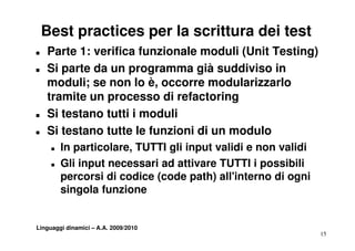 Best practices per la scrittura dei test
T   Parte 1: verifica funzionale moduli (Unit Testing)
T   Si parte da un programma già suddiviso in
    moduli; se non lo è, occorre modularizzarlo
    tramite un processo di refactoring
T   Si testano tutti i moduli
T   Si testano tutte le funzioni di un modulo
     T   In particolare, TUTTI gli input validi e non validi
     T   Gli input necessari ad attivare TUTTI i possibili
         p
         percorsi di codice (code path) all'interno di ogni
                            (       p )                  g
         singola funzione


Linguaggi dinamici – A.A. 2009/2010
                                                               15
 