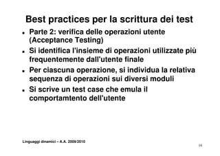 Best practices per la scrittura dei test
T   Parte 2: verifica delle operazioni utente
    (
    (Acceptance Testing)
          p               g)
T   Si identifica l'insieme di operazioni utilizzate più
    frequentemente dall utente finale
                       dall'utente
T   Per ciascuna operazione, si individua la relativa
    sequenza di operazioni sui diversi moduli
T   Si scrive un test case che emula il
    comportamtento d ll' t t
            t t t dell'utente




Linguaggi dinamici – A.A. 2009/2010
                                                           16
 