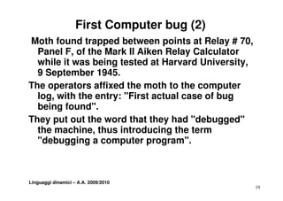 First Computer bug (2)
Moth found trapped between points at Relay # 70,
  Panel F, of the Mark II Aiken Relay Calculator
           ,                          y
  while it was being tested at Harvard University,
  9 September 1945.
The operators affixed the moth to the computer
  log, with the entry: "First actual case of bug
    g,              y                          g
  being found".
They put out the word that they had "debugged"
    yp                           y           gg
  the machine, thus introducing the term
  "debugging a computer program".



Linguaggi dinamici – A.A. 2009/2010
                                                     19
 