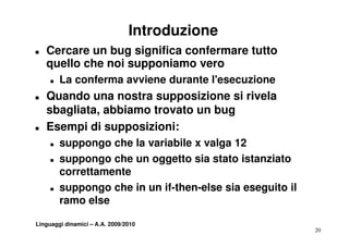 Introduzione
T   Cercare un bug significa confermare tutto
    q
    quello che noi supponiamo vero
                     pp
     T   La conferma avviene durante l'esecuzione
T   Quando una nostra supposizione si rivela
    sbagliata, abbiamo trovato un bug
T   Esempi di supposizioni:
    E      i         i i i
     T   suppongo che la variabile x valga 12
     T   suppongo che un oggetto sia stato istanziato
         correttamente
     T   suppongo che in un if-then-else sia eseguito il
         ramo else

Linguaggi dinamici – A.A. 2009/2010
                                                           20
 