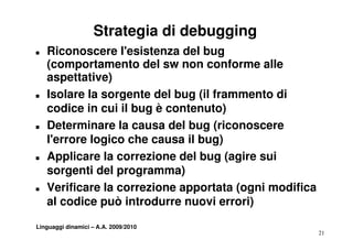 Strategia di debugging
T   Riconoscere l'esistenza del bug
    (
    (comportamento del sw non conforme alle
          p
    aspettative)
T   Isolare la sorgente del bug (il frammento di
    codice in cui il bug è contenuto)
T   Determinare la causa del bug (riconoscere
    l'errore logico che causa il bug)
T   Applicare la correzione d l bug (agire sui
    A li       l        i    del b ( i       i
    sorgenti del programma)
T   Verificare la correzione apportata (ogni modifica
    al codice può introdurre nuovi errori)

Linguaggi dinamici – A.A. 2009/2010
                                                        21
 