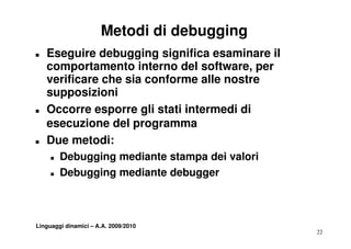 Metodi di debugging
T   Eseguire debugging significa esaminare il
    comportamento interno del software, per
                                 software
    verificare che sia conforme alle nostre
    suppos o
    supposizioni
T   Occorre esporre gli stati intermedi di
    esecuzione del programma
T   Due metodi:
     T   Debugging mediante stampa d i valori
         D b   i     di            dei l i
     T   Debugging mediante debugger



Linguaggi dinamici – A.A. 2009/2010
                                                22
 