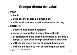 Stampa diretta dei valori
T   PRO
     T   facile
     T   utile per sw di piccole dimensioni
     T   utile se si hanno sospetti sulla causa del bug
T   CONTRO
     T   occorre modificare i sorgenti
     T   occorre ricompilare i sorgenti modificati
     T   si espongono solo poche informazioni, definite a
         tempo di compilazione (procedimento iterativo)
     T   difficile da usare per sw di grandi dimensioni
     T   difficile d
         diffi il da usare se non si hanno già sospetti
                                    ih        ià     tti
Linguaggi dinamici – A.A. 2009/2010
                                                            23
 