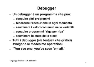 Debugger
T   Un debugger è un programma che può:
     T   eseguire altri programmi
     T   bloccarne l'esecuzione in ogni momento
     T   esaminare i valori contenuti nelle variabili
     T   eseguire programmi “riga per riga”
     T   esaminare lo stato dello stack
T   Tutti i debugger (sia testuali che grafici)
    svolgono le medesime operazioni
T   “You see one you ve seen ’em all ”
     You       one, you’ve        em all.


Linguaggi dinamici – A.A. 2009/2010
                                                        24
 