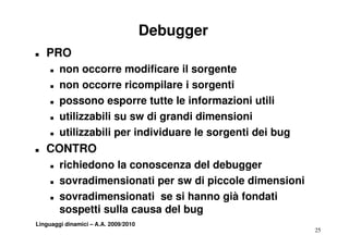 Debugger
T   PRO
     T   non occorre modificare il sorgente
     T   non occorre ricompilare i sorgenti
     T   possono esporre tutte le informazioni utili
     T   utilizzabili su sw di grandi dimensioni
     T   utilizzabili per individuare le sorgenti dei bug
T   CONTRO
     T   richiedono la conoscenza del debugger
     T   sovradimensionati per sw di piccole dimensioni
     T   sovradimensionati se si hanno già fondati
         sospetti sulla causa del bug
               tti ll         d lb
Linguaggi dinamici – A.A. 2009/2010
                                                            25
 