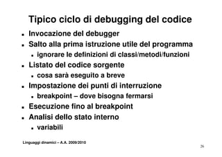 Tipico ciclo di debugging del codice
T   Invocazione del debugger
T   Salto alla prima istruzione utile del programma
    T   ignorare le definizioni di classi/metodi/funzioni
T   Listato del codice sorgente
    T   cosa sarà eseguito a breve
                     g
T   Impostazione dei punti di interruzione
    T   breakpoint – dove bisogna fermarsi
T   Esecuzione fino al breakpoint
T   Analisi dello stato interno
    T   variabili

Linguaggi dinamici – A.A. 2009/2010
                                                            26
 