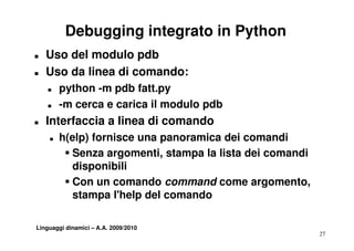 Debugging integrato in Python
T   Uso del modulo pdb
T   Uso da li
    U d linea di comando:
                       d
    T   python -m pdb fatt.py
    T   -m cerca e carica il modulo pdb
T   Interfaccia a linea di comando
    T   h(elp) fornisce una panoramica dei comandi
         S Senza argomenti stampa la lista dei comandi
                  argomenti,
           disponibili
         S Con un comando command come argomento
                                            argomento,
           stampa l'help del comando

Linguaggi dinamici – A.A. 2009/2010
                                                         27
 