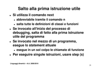 Salto alla prima istruzione utile
T   Si utilizza il comando next
    T   abbreviabile tramite il comando n
    T   salta tutte le definizioni di classi e funzioni
T   Se invocato all'inizio del processo di
    debugging, salta di fatto alla prima istruzione
    utile del programma
T   Se invocato nel mezzo di un programma,
                                  p g         ,
    esegue lo statement attuale
    T   esegue in un sol colpo le chiamate di funzione
T   Per eseguire singole istruzioni, usare step (s)

Linguaggi dinamici – A.A. 2009/2010
                                                          29
 