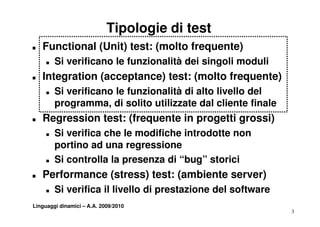 Tipologie di test
T   Functional (Unit) test: (molto frequente)
     T   Si verificano le funzionalità dei singoli moduli
T   Integration (acceptance) test: (molto frequente)
     T   Si verificano le funzionalità di alto livello del
               ifi     l f    i   lità     lt li ll d l
         programma, di solito utilizzate dal cliente finale
T   Regression test: (frequente in progetti grossi)
     T   Si verifica che le modifiche introdotte non
         portino ad una regressione
     T   Si controlla la presenza di “bug” storici
                                         g
T   Performance (stress) test: (ambiente server)
     T   Si verifica il livello di prestazione del software
Linguaggi dinamici – A.A. 2009/2010
                                                              3
 