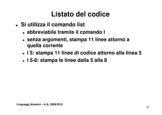 Listato del codice
T   Si utilizza il comando list
    T   abbreviabile tramite il comando l
    T   senza argomenti, stampa 11 linee attorno a
        quella corrente
             ll       t
    T   l 5: stampa 11 linee di codice attorno alla linea 5
    T   l 5-8: stampa le linee dalla 5 alla 8




Linguaggi dinamici – A.A. 2009/2010
                                                              30
 