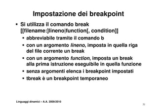 Impostazione dei breakpoint
S Si utilizza il comando break
  [[filename:]lineno|function[,
  [[filename:]lineno|function[ condition]]
    S abbreviabile tramite il comando b
    S con un argomento lineno, imposta in quella riga
      del file corrente un break
    S con un argomento function, imposta un break
      alla prima istruzione eseguibile in quella funzione
    S senza argomenti elenca i breakpoint impostati
    S tbreak è un breakpoint temporaneo



Linguaggi dinamici – A.A. 2009/2010
                                                            31
 