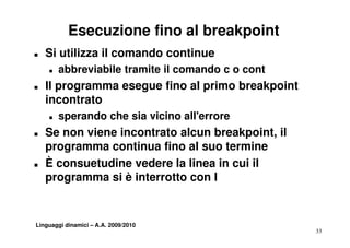 Esecuzione fino al breakpoint
T   Si utilizza il comando continue
    T   abbreviabile tramite il comando c o cont
T   Il programma esegue fino al primo breakpoint
    incontrato
    i     t t
    T   sperando che sia vicino all'errore
T   Se non viene incontrato alcun breakpoint, il
    p g
    programma continua fino al suo termine
T   È consuetudine vedere la linea in cui il
    programma si è interrotto con l


Linguaggi dinamici – A.A. 2009/2010
                                                   33
 