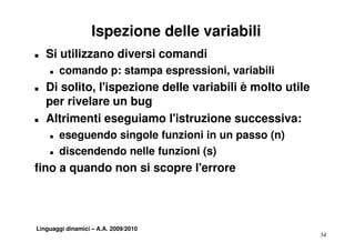 Ispezione delle variabili
T   Si utilizzano diversi comandi
    T   comando p: stampa espressioni, variabili
                          espressioni
T   Di solito, l'ispezione delle variabili è molto utile
    per rivelare un bug
         i l         b
T   Altrimenti eseguiamo l'istruzione successiva:
    T   eseguendo singole funzioni in un passo (n)
    T   discendendo nelle funzioni (s)
fino a quando non si scopre l'errore



Linguaggi dinamici – A.A. 2009/2010
                                                           34
 