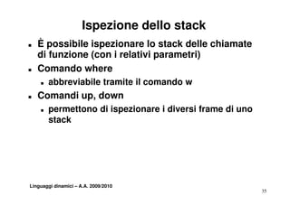 Ispezione dello stack
T   È possibile ispezionare lo stack delle chiamate
    di funzione (con i relativi parametri)
T   Comando where
    T   abbreviabile tramite il comando w
         bb   i bil t    it          d
T   Comandi up, down
    T   permettono di ispezionare i diversi frame di uno
        stack




Linguaggi dinamici – A.A. 2009/2010
                                                           35
 