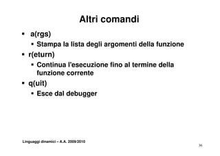 Altri comandi
S a(rgs)
    S St
      Stampa l li t d li argomenti della funzione
             la lista degli     ti d ll f    i
S r(eturn)
    S Continua l'esecuzione fino al termine della
      funzione corrente
S q(uit)
    S Esce dal debugger




Linguaggi dinamici – A.A. 2009/2010
                                                    36
 
