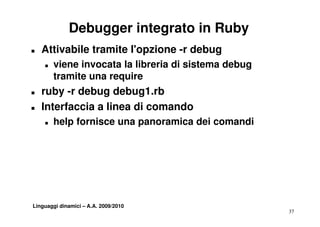 Debugger integrato in Ruby
T   Attivabile tramite l'opzione -r debug
    T   viene invocata la libreria di sistema d b
          i   i      t l lib i         i t    debug
        tramite una require
T   ruby -r d b
      b     debug d b 1 b
                    debug1.rb
T   Interfaccia a linea di comando
    T   help fornisce una panoramica dei comandi




Linguaggi dinamici – A.A. 2009/2010
                                                      37
 